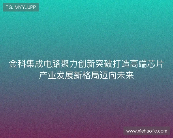 金科集成电路聚力创新突破打造高端芯片产业发展新格局迈向未来 金科集成电路聚力创新突破打造高端芯片产业发展新格局迈向未来